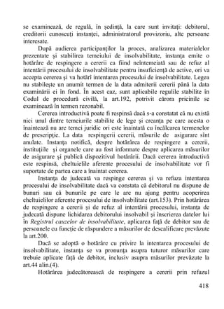 418 
se examinează, de regulă, în şedinţă, la care sunt invitaţi: debitorul, creditorii cunoscuţi instanţei, administratorul provizoriu, alte persoane interesate. 
După audierea participanţilor la proces, analizarea materialelor prezentate şi stabilirea temeiului de insolvabilitate, instanţa emite o hotărâre de respingere a cererii ca fiind neîntemeiată sau de refuz al intentării procesului de insolvabilitate pentru insuficienţă de active, ori va accepta cererea şi va hotărî intentarea procesului de insolvabilitate. Legea nu stabileşte un anumit termen de la data admiterii cererii până la data examinării ei în fond. În acest caz, sunt aplicabile regulile stabilite în Codul de procedură civilă, la art.192, potrivit cărora pricinile se examinează în termen rezonabil. 
Cererea introductivă poate fi respinsă dacă s-a constatat că nu există nici unul dintre temeiurile stabilite de lege şi creanţa pe care acesta o înaintează nu are temei juridic ori este înaintată cu încălcarea termenelor de prescripţie. La data respingerii cererii, măsurile de asigurare sînt anulate. Instanţa notifică, despre hotărârea de respingere a cererii, instituţiile şi organele care au fost informate despre aplicarea măsurilor de asigurare şi publică dispozitivul hotărârii. Dacă cererea introductivă este respinsă, cheltuielile aferente procesului de insolvabilitate vor fi suportate de partea care a înaintat cererea. 
Instanţa de judecată va respinge cererea şi va refuza intentarea procesului de insolvabilitate dacă va constata că debitorul nu dispune de bunuri sau că bunurile pe care le are nu ajung pentru acoperirea cheltuielilor aferente procesului de insolvabilitate (art.153). Prin hotărârea de respingere a cererii şi de refuz al intentării procesului, instanţa de judecată dispune lichidarea debitorului insolvabil şi înscrierea datelor lui în Registrul cauzelor de insolvabilitate, aplicarea faţă de debitor sau de persoanele cu funcţie de răspundere a măsurilor de descalificare prevăzute la art.200. 
Dacă se adoptă o hotărâre cu privire la intentarea procesului de insolvabilitate, instanţa se va pronunţa asupra tuturor măsurilor care trebuie aplicate faţă de debitor, inclusiv asupra măsurilor prevăzute la art.44 alin.(4). 
Hotărârea judecătorească de respingere a cererii prin refuzul  