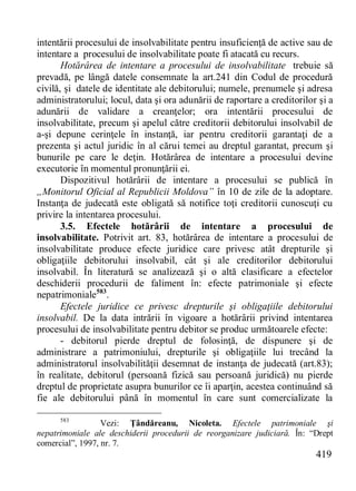 419 
intentării procesului de insolvabilitate pentru insuficienţă de active sau de intentare a procesului de insolvabilitate poate fi atacată cu recurs. 
Hotărârea de intentare a procesului de insolvabilitate trebuie să prevadă, pe lângă datele consemnate la art.241 din Codul de procedură civilă, şi datele de identitate ale debitorului; numele, prenumele şi adresa administratorului; locul, data şi ora adunării de raportare a creditorilor şi a adunării de validare a creanţelor; ora intentării procesului de insolvabilitate, precum şi apelul către creditorii debitorului insolvabil de a-şi depune cerinţele în instanţă, iar pentru creditorii garantaţi de a prezenta şi actul juridic în al cărui temei au dreptul garantat, precum şi bunurile pe care le deţin. Hotărârea de intentare a procesului devine executorie în momentul pronunţării ei. 
Dispozitivul hotărârii de intentare a procesului se publică în „Monitorul Oficial al Republicii Moldova” în 10 de zile de la adoptare. Instanţa de judecată este obligată să notifice toţi creditorii cunoscuţi cu privire la intentarea procesului. 
3.5. Efectele hotărârii de intentare a procesului de insolvabilitate. Potrivit art. 83, hotărârea de intentare a procesului de insolvabilitate produce efecte juridice care privesc atât drepturile şi obligaţiile debitorului insolvabil, cât şi ale creditorilor debitorului insolvabil. În literatură se analizează şi o altă clasificare a efectelor deschiderii procedurii de faliment în: efecte patrimoniale şi efecte nepatrimoniale583. 
Efectele juridice ce privesc drepturile şi obligaţiile debitorului insolvabil. De la data intrării în vigoare a hotărârii privind intentarea procesului de insolvabilitate pentru debitor se produc următoarele efecte: 
- debitorul pierde dreptul de folosinţă, de dispunere şi de administrare a patrimoniului, drepturile şi obligaţiile lui trecând la administratorul insolvabilităţii desemnat de instanţa de judecată (art.83); în realitate, debitorul (persoană fizică sau persoană juridică) nu pierde dreptul de proprietate asupra bunurilor ce îi aparţin, acestea continuând să fie ale debitorului până în momentul în care sunt comercializate la 
583 Vezi: Ţândăreanu, Nicoleta. Efectele patrimoniale şi nepatrimoniale ale deschiderii procedurii de reorganizare judiciară. În: “Drept comercial”, 1997, nr. 7.  