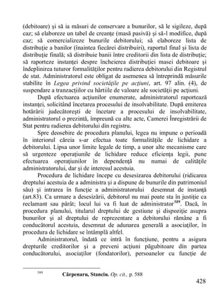 428 
(debitoare) şi să ia măsuri de conservare a bunurilor, să le sigileze, după caz; să elaboreze un tabel de creanţe (masă pasivă) şi să-l modifice, după caz; să comercializeze bunurile debitorului; să elaboreze lista de distribuţie a banilor (înaintea fiecărei distribuiri), raportul final şi lista de distribuţie finală; să distribuie banii între creditorii din lista de distribuţie; să raporteze instanţei despre încheierea distribuţiei masei debitoare şi îndeplinirea tuturor formalităţilor pentru radierea debitorului din Registrul de stat. Administratorul este obligat de asemenea să întreprindă măsurile stabilite în Legea privind societăţile pe acţiuni, art. 97 alin. (4), de suspendare a tranzacţiilor cu hârtiile de valoare ale societăţii pe acţiuni. 
După efectuarea acţiunilor enumerate, administratorul raportează instanţei, solicitând încetarea procesului de insolvabilitate. După emiterea hotărârii judecătoreşti de încetare a procesului de insolvabilitate, administratorul o prezintă, împreună cu alte acte, Camerei Înregistrării de Stat pentru radierea debitorului din registru. 
Spre deosebire de procedura planului, legea nu impune o perioadă în interiorul căreia s-ar efectua toate formalităţile de lichidare a debitorului. Lipsa unor limite legale de timp, a unor alte mecanisme care să urgenteze operaţiunile de lichidare reduce eficienţa legii, pune efectuarea operaţiunilor în dependenţă nu numai de calităţile administratorului, dar şi de interesul acestuia. 
Procedura de lichidare începe cu desesizarea debitorului (ridicarea dreptului acestuia de a administra şi a dispune de bunurile din patrimoniul său) şi intrarea în funcţie a administratorului desemnat de instanţă (art.83). Ca urmare a desesizării, debitorul nu mai poate sta în justiţie ca reclamant sau pârât; locul lui va fi luat de administrator589. Dacă, în procedura planului, titularul dreptului de gestiune şi dispoziţie asupra bunurilor şi al dreptului de reprezentare a debitorului rămâne a fi conducătorul acestuia, desemnat de adunarea generală a asociaţilor, în procedura de lichidare se întâmplă altfel. 
Administratorul, îndată ce intră în funcţiune, pentru a asigura drepturile creditorilor şi a preveni acţiuni păgubitoare din partea conducătorului, asociaţilor (fondatorilor), persoanelor cu funcţie de 
589 Cărpenaru, Stanciu. Op. cit., p. 588  