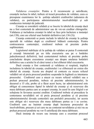 443 
Validarea creanţelor. Pentru a fi recunoscute şi satisfăcute, creanţele incluse în tabel, trebuie să treacă procedura de validare, ceea ce presupune examinarea lor la şedinţa adunării creditorilor (adunarea de validare), cu participarea administratorului insolvabilităţii şi sub conducerea instanţei de judecată. 
Creanţa se consideră validată şi se înscrie în tabelul de creanţe dacă nu a fost contestată de administrator sau de vre-un creditor chirografar. Validarea şi includerea creanţei în tabel se face prin încheiere a instanţei (art.138), care are efectul unei hotărâri definitive (art.136 (3)). 
Creanţa contestată se poate include în tabelul de creanţe la şedinţa specială de validare după ce creditorul înlătură contestaţia. Pentru contracararea contestaţiei, creditorul trebuie să prezinte probe suplimentare. 
Legiuitorul stabileşte că la şedinţa de validare ar putea fi contestată şi creanţă întemeiată pe un titlu executoriu sau pe o hotărâre judecătorească definitivă, însă contestatorul trebuie să prezinte probe concludente despre executarea creanţei sau despre anularea hotărârii definitive sau a actului în al cărui temei a fost eliberat titlul executoriu. 
Dacă creanţa a fost contestată şi validarea ei respinsă, implicit includerea în tabelul de creanţe, creditorului i se eliberează un extras din tabelul de creanţe. Acesta are dreptul să conteste cu recurs refuzul validării ori să preia procesul pendinte suspendat în legătură cu intentarea procesului. Creditorul care a atacat cu recurs refuzul validării sau a preluat procesul pendinte, trebuie să prezinte administratorul