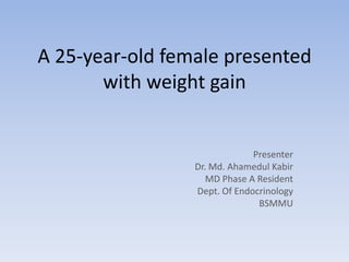 A 25-year-old female presented
with weight gain
Presenter
Dr. Md. Ahamedul Kabir
MD Phase A Resident
Dept. Of Endocrinology
BSMMU
 