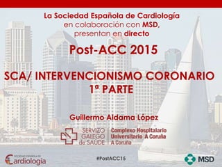 #PostACC15
La Sociedad Española de Cardiología
en colaboración con MSD,
presentan en directo
Post-ACC 2015
SCA/ INTERVENCIONISMO CORONARIO
1ª PARTE
Guillermo Aldama López
 
