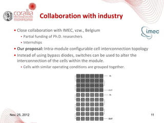 Collaboration with industry
  • Close collaboration with IMEC, vzw., Belgium
      • Partial funding of Ph.D. researchers
      • Internships
  • Our proposal: Intra-module configurable cell interconnection topology
  • Instead of using bypass diodes, switches can be used to alter the
    interconnection of the cells within the module.
      • Cells with similar operating conditions are grouped together.




Nov. 25, 2012                                                               11
 