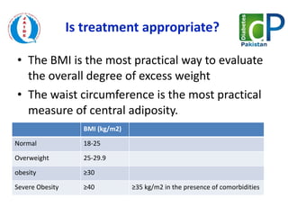 Is treatment appropriate?  The BMI is the most practical way to evaluate the overall degree of excess weight  The waist circumference is the most practical measure of central adiposity. BMI (kg/m2) Normal 18-25 Overweight  25-29.9 obesity  ≥ 30  Severe Obesity ≥ 40 ≥ 35 kg/m2 in the presence of comorbidities 