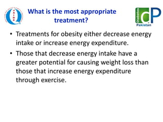 What is the most appropriate treatment?  Treatments for obesity either decrease energy intake or increase energy expenditure.  Those that decrease energy intake have a greater potential for causing weight loss than those that increase energy expenditure through exercise. 