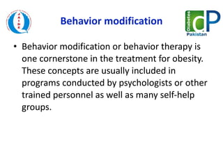 Behavior modification Behavior modification or behavior therapy is one cornerstone in the treatment for obesity. These concepts are usually included in programs conducted by psychologists or other trained personnel as well as many self-help groups.  