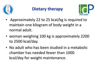 Dietary therapy   Approximately 22 to 25 kcal/kg is required to maintain one kilogram of body weight in a normal adult. woman weighing 100 kg is approximately 2200 to 2500 kcal/day.  No adult who has been studied in a metabolic chamber has needed fewer than 1000 kcal/day for weight maintenance.  