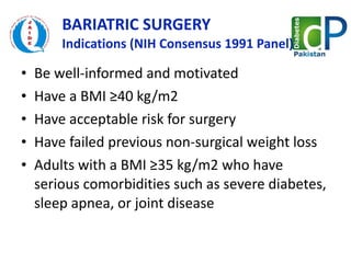 BARIATRIC SURGERY  Indications (NIH Consensus 1991 Panel) Be well-informed and motivated Have a BMI ≥40 kg/m2 Have acceptable risk for surgery Have failed previous non-surgical weight loss Adults with a BMI ≥35 kg/m2 who have serious comorbidities such as severe diabetes, sleep apnea, or joint disease 