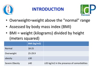 INTRODUCTION  Overweight=weight above the "normal" range Assessed by body mass index (BMI) BMI = weight (kilograms) divided by height (meters squared)  BMI (kg/m2) Normal 18-25 Overweight  25-29.9 obesity  ≥ 30  Severe Obesity ≥ 40 ≥ 35 kg/m2 in the presence of comorbidities 