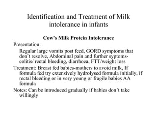 Identification and Treatment of Milk intolerance in infants Cow’s Milk Protein Intolerance Presentation: Regular large vomits post feed, GORD symptoms that don’t resolve, Abdominal pain and further syptoms- colitis/ rectal bleeding, diarrhoea, FTT/weight loss Treatment: Breast fed babies-mothers to avoid milk, If formula fed try extensively hydrolysed formula initially, if rectal bleeding or in very young or fragile babies AA formula Notes: Can be introduced gradually if babies don’t take willingly 