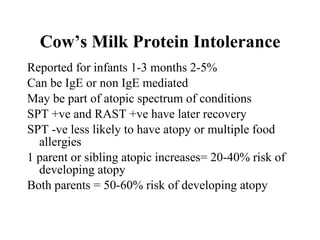 Cow’s Milk Protein Intolerance Reported for infants 1-3 months 2-5% Can be IgE or non IgE mediated May be part of atopic spectrum of conditions SPT +ve and RAST +ve have later recovery SPT -ve less likely to have atopy or multiple food allergies 1 parent or sibling atopic increases= 20-40% risk of developing atopy Both parents = 50-60% risk of developing atopy 