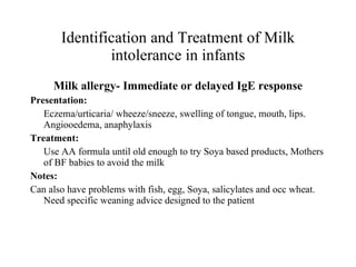 Identification and Treatment of Milk intolerance in infants Milk allergy- Immediate or delayed IgE response Presentation: Eczema/urticaria/ wheeze/sneeze, swelling of tongue, mouth, lips. Angiooedema, anaphylaxis Treatment: Use AA formula until old enough to try Soya based products, Mothers of BF babies to avoid the milk Notes: Can also have problems with fish, egg, Soya, salicylates and occ wheat. Need specific weaning advice designed to the patient 
