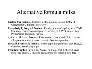 Alternative formula milks Lactose free formula:  Contains CMP, minimal lactose- SMA LF, Galactaomin ,  Enfamil Lactofree  Extensively hydrolysed formula:  Pre-digestion and hydrolysis of CMP, low allergencity- Neutramigen,  Neutramigen 2, Pepti Junior, Pepti , Pregegtamil, Prejomin, Peptide  Amino Acid Based formula:  Protein source based on L AA, very low allergenicity and expensive, Neocate, Neutramigen AA,  Partially hydrolysed formula:  Minor digestive problems- Nan-HA1&2, Comfort, Atamil easy digest  Unsuitable milks:  Soya milk, Animal milk e.g. goat & sheep, Cereal milk (rice and oat), Enzyme treated milk e.g. lactacid lacto free 