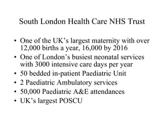 South London Health Care NHS Trust One of the UK’s largest maternity with over 12,000 births a year, 16,000 by 2016 One of London’s busiest neonatal services with 3000 intensive care days per year 50 bedded in-patient Paediatric Unit 2 Paediatric Ambulatory services 50,000 Paediatric A&E attendances UK’s largest POSCU 