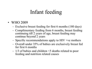 Infant feeding WHO 2009 Exclusive breast feeding for first 6 months (180 days) Complimentary feeding from 6 months, breast feeding continuing till 2 years of age, breast feeding may continue beyond 2 years Specific recommendations apply to HIV +ve mothers Overall under 35% of babies are exclusively breast fed for first 6 months 1/3 of babies and children <5 deaths related to poor feeding and nutrition related causes 