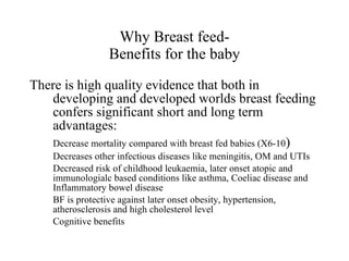 Why Breast feed- Benefits for the baby There is high quality evidence that both in developing and developed worlds breast feeding confers significant short and long term advantages: Decrease mortality compared with breast fed babies (X6-10 ) Decreases other infectious diseases like meningitis, OM and UTIs Decreased risk of childhood leukaemia, later onset atopic and immunologialc based conditions like asthma, Coeliac disease and Inflammatory bowel disease BF is protective against later onset obesity, hypertension, atherosclerosis and high cholesterol level Cognitive benefits 