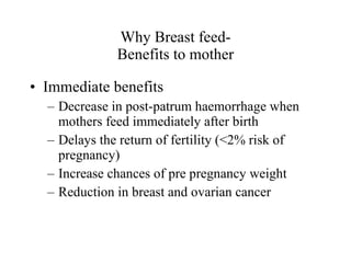 Why Breast feed- Benefits to mother Immediate benefits Decrease in post-patrum haemorrhage when mothers feed immediately after birth Delays the return of fertility (<2% risk of pregnancy) Increase chances of pre pregnancy weight Reduction in breast and ovarian cancer 