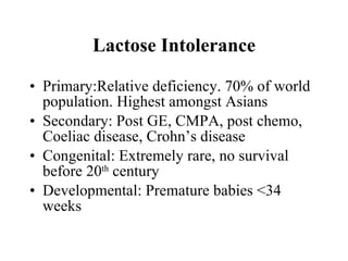 Lactose Intolerance Primary:Relative deficiency. 70% of world population. Highest amongst Asians Secondary: Post GE, CMPA, post chemo, Coeliac disease, Crohn’s disease Congenital: Extremely rare, no survival before 20 th  century Developmental: Premature babies <34 weeks 
