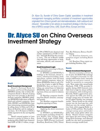 Investment



                                                          Dr. Alyce Su, founder of China Queen Capital, specializes in investment
                                                          management managing portfolios consisted of investment opportunities
                                                          originated from China’s growth and internationalization, both outbound and
                                                          inbound. Hereinafter is her advice on investment strategy in the four coun-
                                                          tries of BRICs except China, UAE, South Africa, Europe and Asia.



             Dr. Alyce SU on China Overseas
             Investment Strategy
                                                                  ing 70% of MSCI Latin America’s total      Part. Rio Polimeros, Brenco, OuroFi-
                                                                  market capitalization of US$ 1.4 tril-     no, Valepar.
                                                                  lion. Internally Brazil has five econom-         (ii) Brazi l ia n domest ic con-
                                                                  ic zones. The rise of Brazil’s middle      sumption targets including Brasil
                                                                  class will bring opportunities in bank,    Foods.
                                                                  real-estate, telecom, and consumer fi-           (iii) Brazilian China export tar-
                                                                  nance.                                     gets including Petrobras, Vale.

                                                                  Brazil Investment Logic
                                                                        For China investing in Brazil,       Russia
                                                                  three potential tactics:                   Russia Investment Background
                                                                        (i) BNDES and BNDESPar’s                   Russian economy is driven by
                                                                  holdings in the financial, natural re-     (a) oil price (b) Ruble/US$ exchange
                                                                  source, infrastructure/railway, food/      rate, managed e x ter na l ly v ia t he
                                                                  agriculture, utilities, both 26 listed     energy-stabilization fund, internally
                                                                  and 8 unlisted companies, where (a)        through ta x and price control, to
                                                                  Shares BNDESPar wants to sell, Chi-        buffer its sensitivity to commodity
             Brazil                                               na can buy if price is right (b) Shares    cycle. Three major state-owned banks
             Brazil Investment Background                         BNDESPar does not want to sell,            Sberbank, VEB, VTB, provided li-
                   B r a z i l ’s N a t i o n a l B a n k f o r   China can extend loans (c) Industries      quidity during 2008 financial crisis.
             Economic and Social Development                      BNDESPar want to support by mak-           Debt level is high for almost all Rus-
             (BNDES) (similar role to China De-                   ing loans, China can invest in industry    sian enterprises, with revolving loans.
             velopment Bank) is Brazil’s leading                  leaders.                                   Recently, Ruble’s appreciation pres-
             long term loan provider to Brazilian                       (ii) Brazilian companies benefit-    sure against the US$ came from (i)
             domestic enterprises. BNDES’s subsid-                ting from Brazil’s domestic consump-       stronger energy price (ii) weaker dol-
             iary BNDESPar holds shares of Brazil’s               tion growth.                               lar (iii) global liquidity into emerging
             listed and unlisted companies. Since                       (iii) Brazilian companies benefit-   market. Russia would tax the energy
             2010, BNDES and BNDESPar have                        ting from exporting to China.              income into the fiscal gap first, once
             been restructuring investment portfolio                                                         filled put into the energy stabiliza-
             by selling shares in Fibria and 2.4% of              Brazil Investment Targets                  tion fund, while pegging Ruble to a
             Banco de Brasil for cash for making fu-                    Applying the above investment        basket of US$ and Euro. This handles
             ture loans. It’s 5.3% shares in VALE is              logic, we have:                            stronger energ y price and weaker
             widely expected to be the next liquidity                   (i) BN DES a nd BN DESPa r           dollar well, except global inflow into
             event.                                               owned targets including (listed) Fi-       Russia. Russian resource companies
                   Brazil’s external position in Latin            bria, Klabin, Vale, Gerdau, Brasil         have begun the wave listing in Hong
             America is similar to China in Asia,                 Foods, Copel, Light, CESP, CPFL            Kong Stock Exchange, much Russian
             producing 43% of 2009 Latin America’s                Energia, MPX Energia (unlisted)            wealth has also been accumulated in
             total GDP of US$ 3.7 trillion, occupy-               Brasiliana, BomGosto, CEG, Telmar          Russia’s sovereign wealth fund.

             66
 