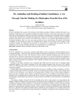 Journal of Law, Policy and Globalization www.iiste.org
ISSN 2224-3240 (Paper) ISSN 2224-3259 (Online)
Vol.13, 2013
38
Dr. Ambedkar and Drafting of Indian Constitution: A ‘See
Through’ into the Making of a Masterpiece from the Eyes of its
Architect
Dwijen D. Joshi
B.Com. LL.B (Hons.) Gujarat National Law University, Gandhinagar, India
Tel: +91 9913255522, E-mail: dwijen34@gmail.com
Abstract
Dr. B.R. Ambedkar in the capacity of the chairman of the drafting committee of Indian constitution had made a very
significant contribution to give the Indian Constitution the shape and form as it has today. In this paper it is argued
that all the modern principles inculcated in the Indian constitution are materialization of Ambedkars modern thoughts
on Governance and Democracy. The paper also argues that owing to his social bent of thought, only Dr. Ambedkar
could have done justice to the concept of ‘Social Democracy’, which is a very important and distinguishing facet of
the Indian Constitution. This is so, as he was not just a jurist but also a social reformer. The Articles of the Indian
constitution for the inclusion of which, Dr. Ambedkar had to plunge in and convince other members of the
constituent assembly are emphasized and discussed. In conclusion it is remarked that the greatest gift of Dr.
Ambedkar was not only the constitution itself but also his philosophy of constitutionalism.
Keywords: Ambedkar, Indian Constitution, Democracy, Reservation, Caste.
1. Introduction
Dr. B. R. Ambedkar was a great jurist, statesman, philosopher, activist, sociologist, economist, liberalist and an
exceptional humanist. Some may add even more qualities to what has been stated above, as it would always be less
to describe him within few words. This dichotomy would be faced by anybody describing him, as he was not an
individual but an ‘institution’ in himself. In the present paper, the endeavor is to provide an insight into Ambedkar as
a jurist. His contribution in framing of India’s constitution is phenomenal. In the pages to follow, an attempt has been
made to analyze and examine the contributions of Dr. Ambedkar in drafting of the constitution and giving it a shape
and form as it has today.
Drafting of the Indian constitution was a mammoth task. With about 444 articles and 12 schedules, Indian
constitution qualifies as the longest constitution of the world. Indian constitution came into force in 26th
January
1950; it was drafted during the time period of three years from December 1946 to December 1949 and debated in the
constituent assembly.
Eminent Indian historian Ramchandra Guha describes the process of drafting of Indian constitution as follows:
“The proceedings of the Constituent Assembly of India were printed in eleven bulky volumes. These volumes some
of which exceed 1,000 pages - are testimony to the loquaciousness of Indians, but also to their insight, intelligence,
passion and sense of humour. These volumes are little known treasure-trove, invaluable to the historian, but also a
potential source of enlightenment to the interested citizen. In them we find many competing ideas of the nation, of
what language it should speak, what political economic systems it should follow, what moral values it should uphold
or disavow”.
The drafting committee, chaired by Dr. B. R. Ambedkar along with six other members was responsible for the
drafting of Indian constitution. In the present paper an attempt is made to highlight the contributions of Dr. B. R.
Ambedkar in framing of Indian Constitution. It is argued that considering the backdrop of India at that time, political
and otherwise, Ambedkar was the best person who could be vested with the job of drafting Indian Constitution. The
paper tries to justify that only Ambedkar could have come up with the constitution that India has today. Subsequently,
his role as a chairman of the drafting committee and his contribution to the constitution as a civil rights expert is also
discussed. Finally, it is concluded with an observation that Dr. Ambedkar’s contribution to the constitution continues
even today.
 
