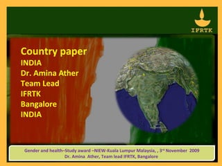 Country paper
INDIA
Dr. Amina Ather
Team Lead
IFRTK
Bangalore
INDIA



Gender and health–Study award –NIEW-Kuala Lumpur Malaysia, , 3rd November 2009
                  Dr. Amina Ather, Team lead IFRTK, Bangalore
 