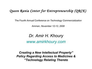 Queen Rania Center for Entrepreneurship (QRCE)   The Fourth Annual Conference on  Technology Commercialization  Amman , November 12-13, 2008 Dr. Amir H. Khoury www.amirkhoury.com “ Creating a New Intellectual Property Policy Regarding Access to Medicines & Technology Relating Thereto” 