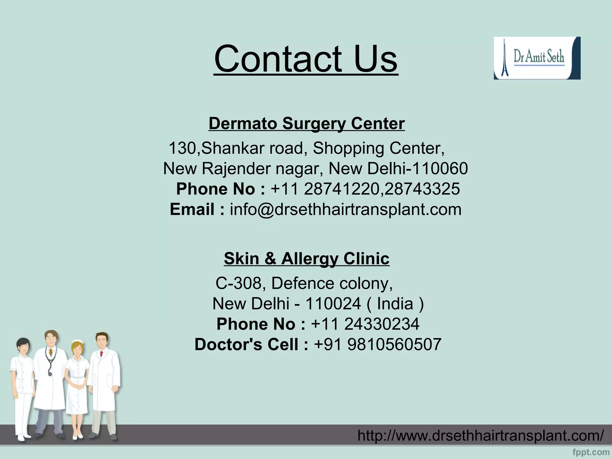 Contact Us
Dermato Surgery Center
130,Shankar road, Shopping Center,
New Rajender nagar, New Delhi-110060
Phone No : +11 28741220,28743325
Email : info@drsethhairtransplant.com
Skin & Allergy Clinic
C-308, Defence colony,
New Delhi - 110024 ( India )
Phone No : +11 24330234
Doctor's Cell : +91 9810560507
http://www.drsethhairtransplant.com/
 