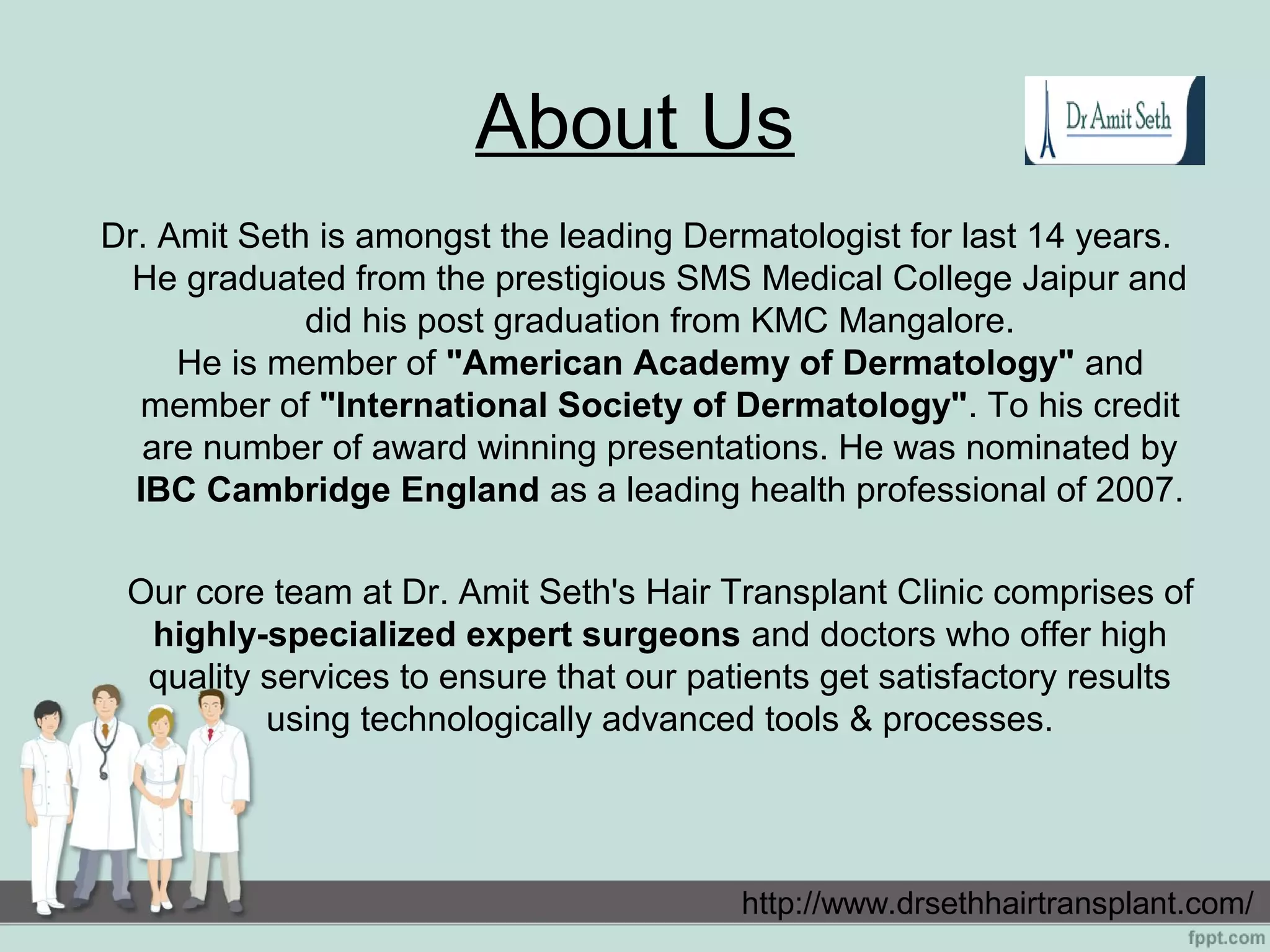 About Us
Dr. Amit Seth is amongst the leading Dermatologist for last 14 years.
He graduated from the prestigious SMS Medical College Jaipur and
did his post graduation from KMC Mangalore.
He is member of "American Academy of Dermatology" and
member of "International Society of Dermatology". To his credit
are number of award winning presentations. He was nominated by
IBC Cambridge England as a leading health professional of 2007.
Our core team at Dr. Amit Seth's Hair Transplant Clinic comprises of
highly-specialized expert surgeons and doctors who offer high
quality services to ensure that our patients get satisfactory results
using technologically advanced tools & processes.
http://www.drsethhairtransplant.com/
 