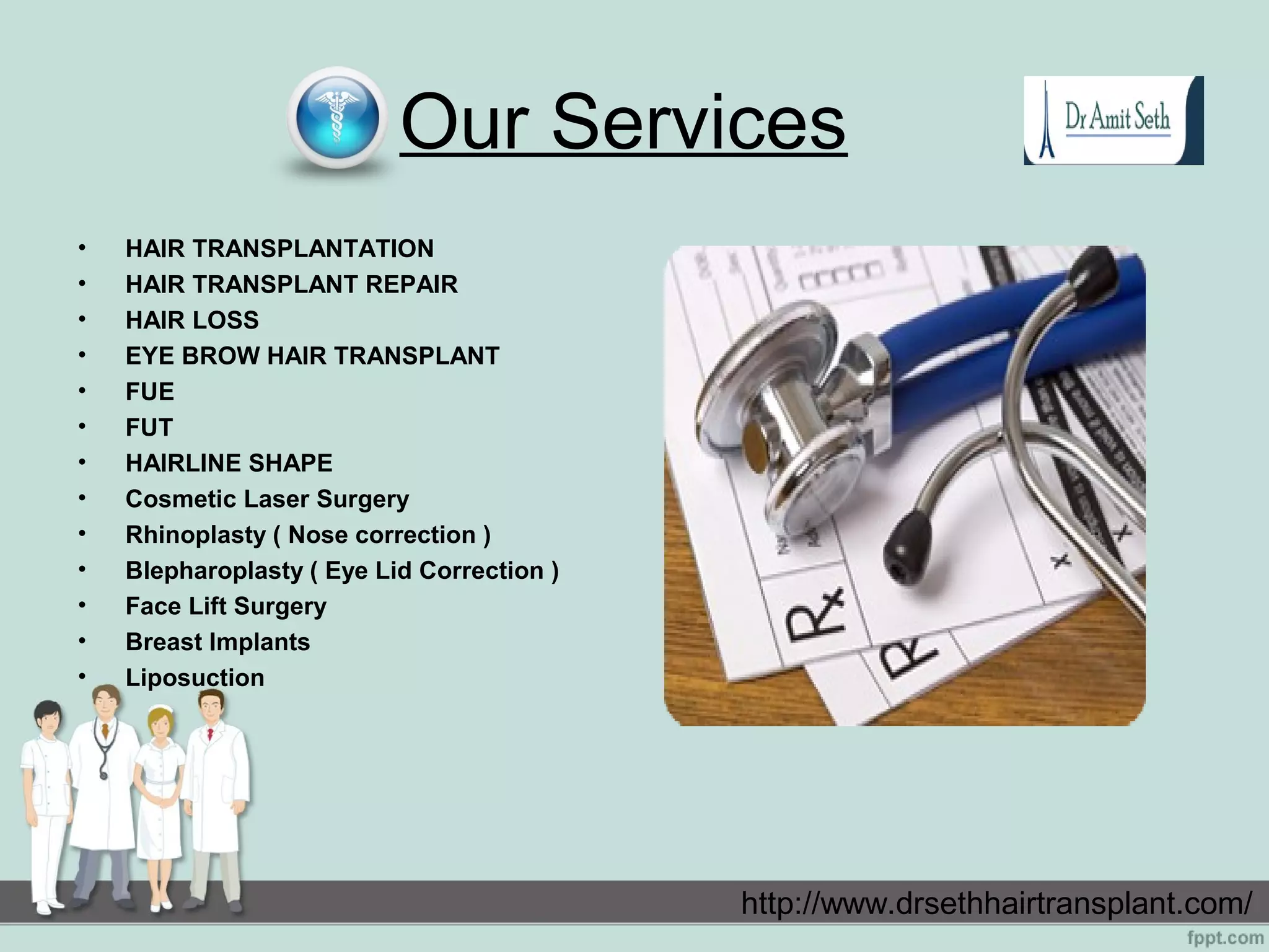 Our Services
• HAIR TRANSPLANTATION
• HAIR TRANSPLANT REPAIR
• HAIR LOSS
• EYE BROW HAIR TRANSPLANT
• FUE
• FUT
• HAIRLINE SHAPE
• Cosmetic Laser Surgery
• Rhinoplasty ( Nose correction )
• Blepharoplasty ( Eye Lid Correction )
• Face Lift Surgery
• Breast Implants
• Liposuction
http://www.drsethhairtransplant.com/
 