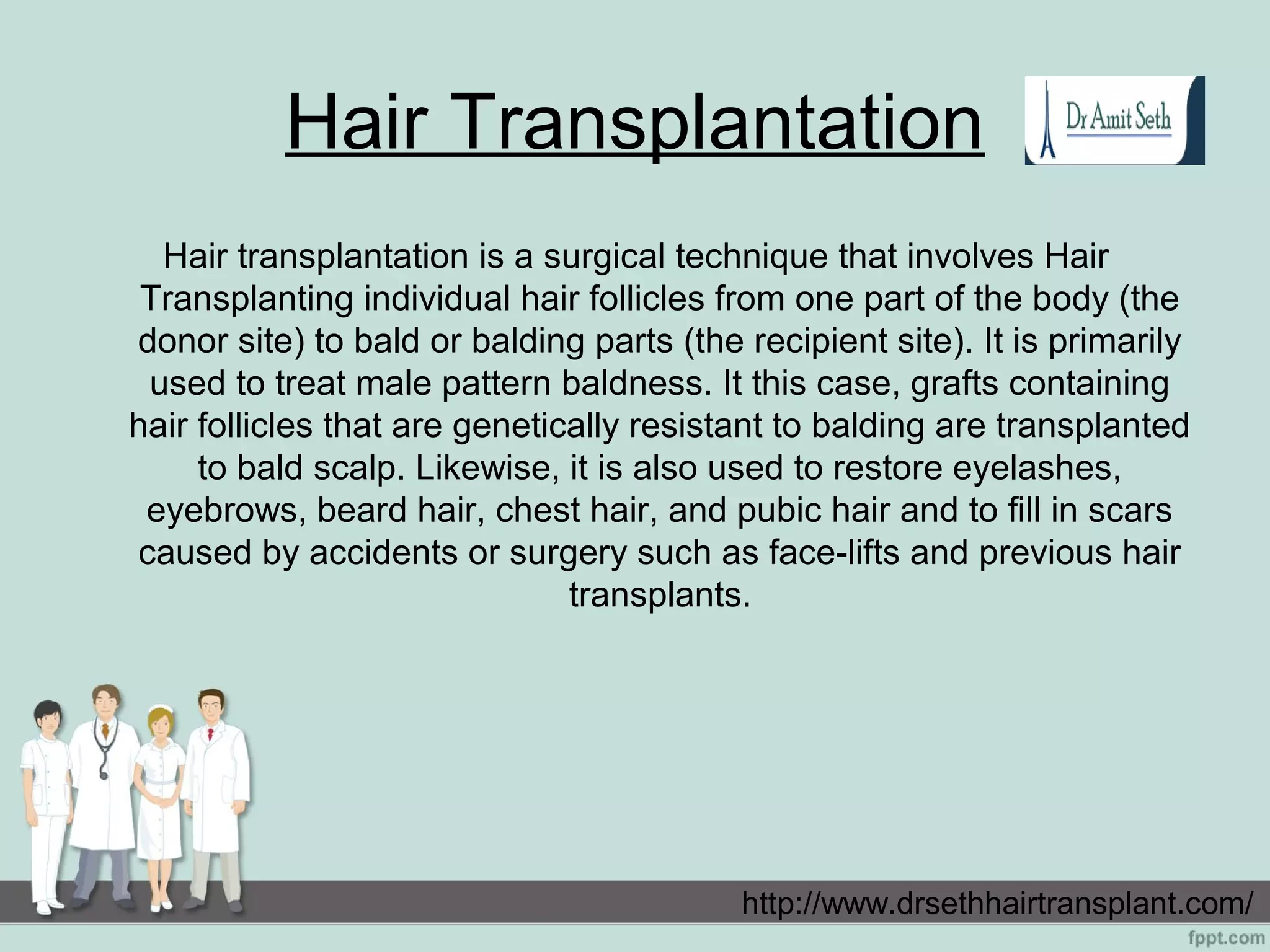 Hair Transplantation
Hair transplantation is a surgical technique that involves Hair
Transplanting individual hair follicles from one part of the body (the
donor site) to bald or balding parts (the recipient site). It is primarily
used to treat male pattern baldness. It this case, grafts containing
hair follicles that are genetically resistant to balding are transplanted
to bald scalp. Likewise, it is also used to restore eyelashes,
eyebrows, beard hair, chest hair, and pubic hair and to fill in scars
caused by accidents or surgery such as face-lifts and previous hair
transplants.
http://www.drsethhairtransplant.com/
 