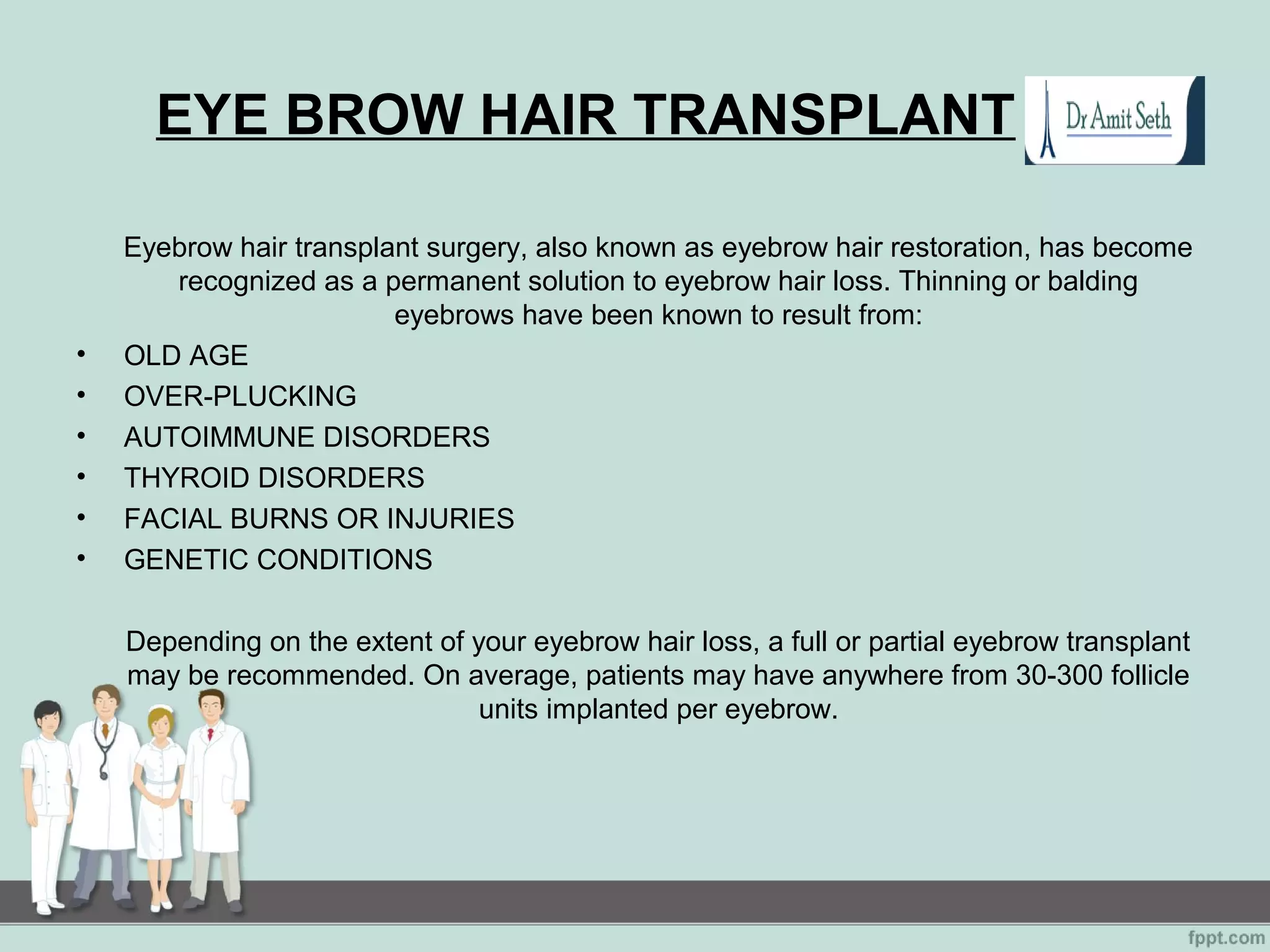 EYE BROW HAIR TRANSPLANT
Eyebrow hair transplant surgery, also known as eyebrow hair restoration, has become
recognized as a permanent solution to eyebrow hair loss. Thinning or balding
eyebrows have been known to result from:
• OLD AGE
• OVER-PLUCKING
• AUTOIMMUNE DISORDERS
• THYROID DISORDERS
• FACIAL BURNS OR INJURIES
• GENETIC CONDITIONS
Depending on the extent of your eyebrow hair loss, a full or partial eyebrow transplant
may be recommended. On average, patients may have anywhere from 30-300 follicle
units implanted per eyebrow.
 