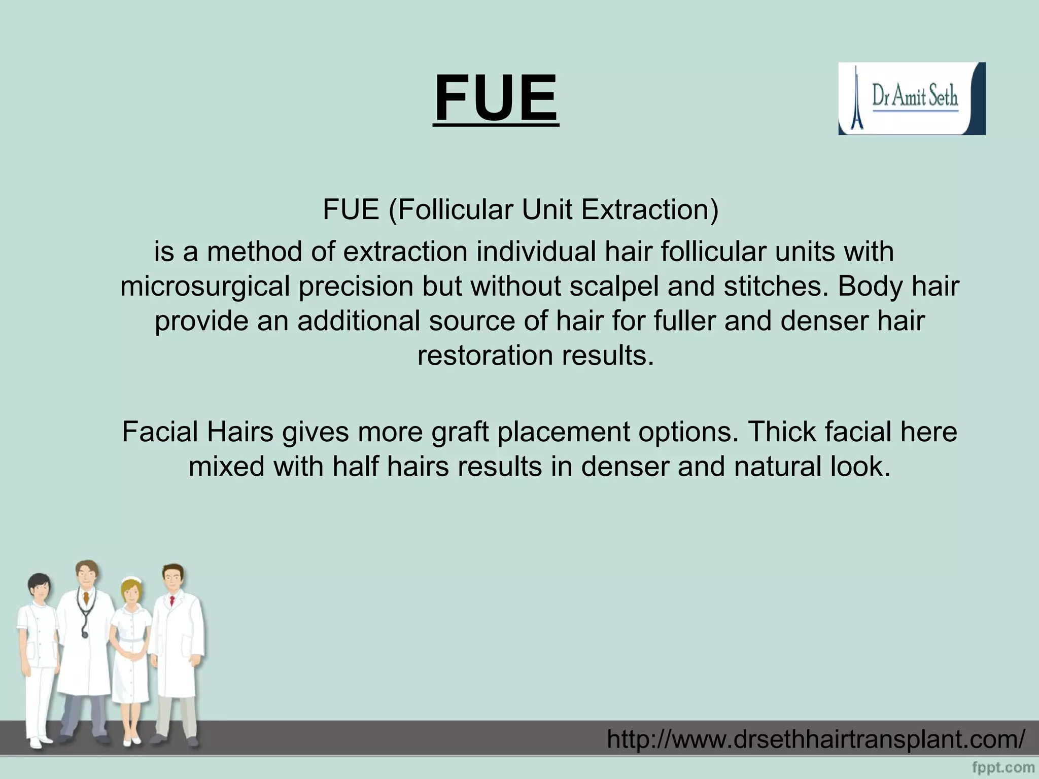 FUE
FUE (Follicular Unit Extraction)
is a method of extraction individual hair follicular units with
microsurgical precision but without scalpel and stitches. Body hair
provide an additional source of hair for fuller and denser hair
restoration results.
Facial Hairs gives more graft placement options. Thick facial here
mixed with half hairs results in denser and natural look.
http://www.drsethhairtransplant.com/
 
