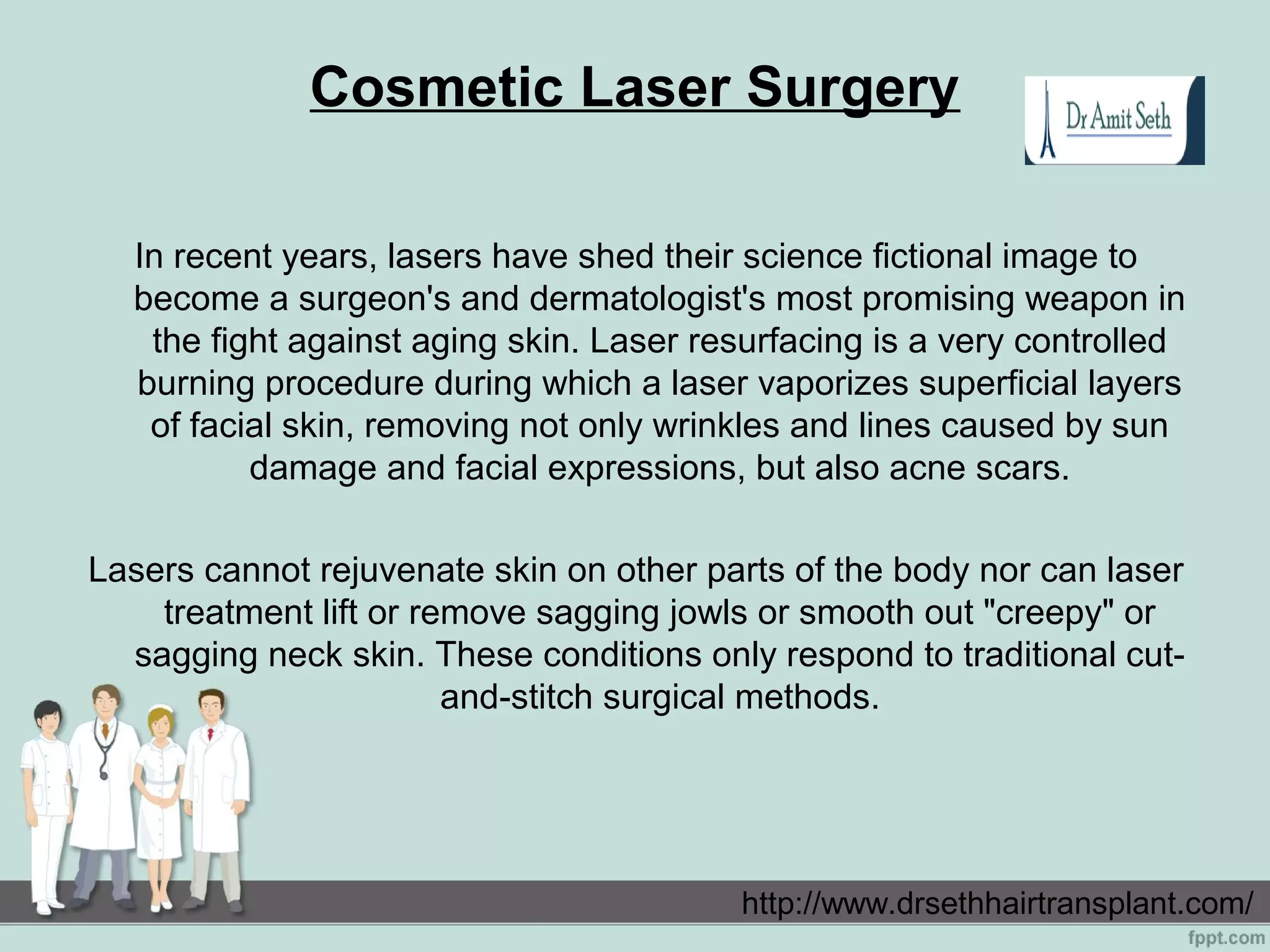 Cosmetic Laser Surgery
In recent years, lasers have shed their science fictional image to
become a surgeon's and dermatologist's most promising weapon in
the fight against aging skin. Laser resurfacing is a very controlled
burning procedure during which a laser vaporizes superficial layers
of facial skin, removing not only wrinkles and lines caused by sun
damage and facial expressions, but also acne scars.
Lasers cannot rejuvenate skin on other parts of the body nor can laser
treatment lift or remove sagging jowls or smooth out "creepy" or
sagging neck skin. These conditions only respond to traditional cut-
and-stitch surgical methods.
http://www.drsethhairtransplant.com/
 
