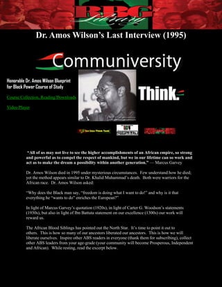 Dr. Amos Wilson’s Last Interview (1995)




Honorable Dr. Amos Wilson Blueprint
for Black Power Course of Study

Course Collection, Reading/Downloads

Video Player




           “All of us may not live to see the higher accomplishments of an African empire, so strong
          and powerful as to compel the respect of mankind, but we in our lifetime can so work and
          act as to make the dream a possibility within another generation.” — Marcus Garvey

          Dr. Amos Wilson died in 1995 under mysterious circumstances. Few understand how he died;
          yet the method appears similar to Dr. Khalid Muhammad’s death. Both were warriors for the
          African race. Dr. Amos Wilson asked:

          “Why does the Black man say, “freedom is doing what I want to do!” and why is it that
          everything he “wants to do” enriches the European?”

          In light of Marcus Garvey’s quotation (1920s), in light of Carter G. Woodson’s statements
          (1930s), but also in light of Ibn Battuta statement on our excellence (1300s) our work will
          reward us.

          The African Blood Siblings has pointed out the North Star. It’s time to point it out to
          others. This is how so many of our ancestors liberated our ancestors. This is how we will
          liberate ourselves. Inspire other ABS readers in everyone (thank them for subscribing), collect
          other ABS leaders from your age-grade (your community will become Prosperous, Independent
          and African). While resting, read the excerpt below.




          Page | 1                                                Dr. Amos Wilson’s Last Interview (1995)
 