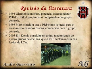 Revisão da literatura 1994 Giannobile mostrou potencial osteocondutor PDGF e IGF-1 em primatas comparado com grupo controle. 1998 Marx concluiu que o PRP como solução para o crescimento enxertos ósseos, comparado com o grupo controle. 2005 Eiji Kondo concluiu em artigo randomizado de quatro grupos de coelhos, que o PRP acelera a cura nas lesões de LCA.  
