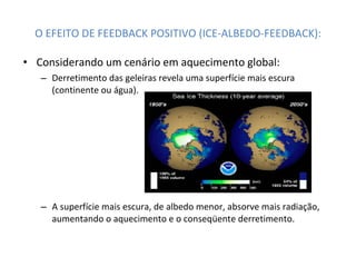 O EFEITO DE FEEDBACK POSITIVO (ICE-ALBEDO-FEEDBACK): Considerando um cenário em aquecimento global:  Derretimento das geleiras revela uma superfície mais escura (continente ou água). A superfície mais escura, de albedo menor, absorve mais radiação, aumentando o aquecimento e o conseqüente derretimento. 