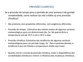 PREVISÃO CLIMÁTICA Se a previsão do tempo para o período de uma semana é de grande complexidade, como realizar (ou dar crédito a) uma previsão climática? São produtos com propósitos diferentes, com exigências diferentes. Previsão do tempo:  Estimativa dos valores exatos de algumas variáveis meteorológicas para um determinado dia. Ex:  Na quarta-feira a temperatura será de 15 o C a mín e 25 o C a máx. Previsão climática: Estimativa das tendências de algumas variáveis meteorológicas para um período longo. Ex:  Para a próxima década, a tendência é que em Pelotas a temperatura média seja maior. Quanto menor a escala da previsão climática, maior a dependência das variabilidades climáticas e menor a influência das mudanças climáticas. 