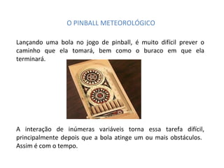 O PINBALL METEOROLÓGICO Lançando uma bola no jogo de pinball, é muito difícil prever o caminho que ela tomará, bem como o buraco em que ela terminará. A interação de inúmeras variáveis torna essa tarefa difícil, principalmente depois que a bola atinge um ou mais obstáculos.  Assim é com o tempo. 