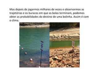 Mas depois de jogarmos milhares de vezes e observarmos as trajetórias e os buracos em que as bolas terminam, podemos obter as probabilidades do destino de uma bolinha. Assim é com o clima. 
