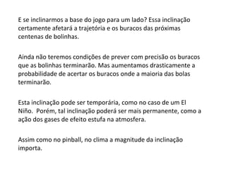 E se inclinarmos a base do jogo para um lado? Essa inclinação certamente afetará a trajetória e os buracos das próximas centenas de bolinhas.  Ainda não teremos condições de prever com precisão os buracos que as bolinhas terminarão. Mas aumentamos drasticamente a probabilidade de acertar os buracos onde a maioria das bolas terminarão. Esta inclinação pode ser temporária, como no caso de um El Niño.  Porém, tal inclinação poderá ser mais permanente, como a ação dos gases de efeito estufa na atmosfera. Assim como no pinball, no clima a magnitude da inclinação importa. 