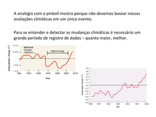 A analogia com o pinball mostra porque não devemos basear nossas avaliações climáticas em um único evento.  Para se entender e detectar as mudanças climáticas é necessário um grande período de registro de dados – quanto maior, melhor. 