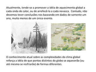 Atualmente, tende-se a promover a idéia de aquecimento global a cada onda de calor, ou de arrefecê-la a cada nevasca.  Contudo, não devemos tecer conclusões nos baseando em dados de somente um ano, muito menos de um único evento. O conhecimento atual sobre as complexidades do clima global reforça a idéia de que pontos distintos do globo se aquecerão (ou até mesmo se resfriarão) de formas diferentes. 