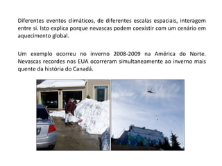 Diferentes eventos climáticos, de diferentes escalas espaciais, interagem entre si. Isto explica porque nevascas podem coexistir com um cenário em aquecimento global. Um exemplo ocorreu no inverno 2008-2009 na América do Norte. Nevascas recordes nos EUA ocorreram simultaneamente ao inverno mais quente da história do Canadá. 