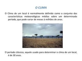 O CLIMA O Clima de um local é normalmente definido como o conjunto das características meteorológicas médias sobre um determinado período, que pode variar de meses à milhões de anos. O período clássico, aquele usado para determinar o clima de um local, é de 30 anos. 