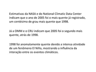 Estimativas da NASA e do National Climatic Data Center indicam que o ano de 2005 foi o mais quente já registrado, um centésimo de grau mais quente que 1998. Já a OMM e o CRU indicam que 2005 foi o segundo mais quente, atrás de 1998. 1998 foi anomalamente quente devido a intensa atividade de um fenômeno El Niño, mostrando a influência da interação entre os eventos climáticos. 