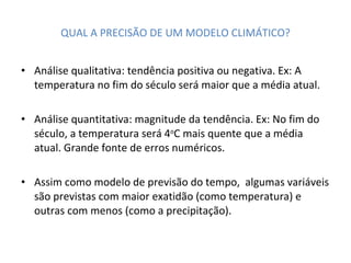 QUAL A PRECISÃO DE UM MODELO CLIMÁTICO? Análise qualitativa: tendência positiva ou negativa. Ex: A temperatura no fim do século será maior que a média atual. Análise quantitativa: magnitude da tendência. Ex: No fim do século, a temperatura será 4 o C mais quente que a média atual. Grande fonte de erros numéricos. Assim como modelo de previsão do tempo,  algumas variáveis são previstas com maior exatidão (como temperatura) e outras com menos (como a precipitação). 