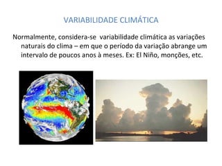 VARIABILIDADE CLIMÁTICA Normalmente, considera-se  variabilidade climática as variações naturais do clima – em que o período da variação abrange um intervalo de poucos anos à meses. Ex: El Niño, monções, etc. 