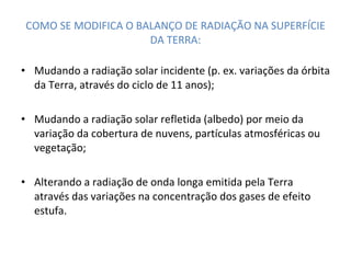COMO SE MODIFICA O BALANÇO DE RADIAÇÃO NA SUPERFÍCIE DA TERRA: Mudando a radiação solar incidente (p. ex. variações da órbita da Terra, através do ciclo de 11 anos); Mudando a radiação solar refletida (albedo) por meio da variação da cobertura de nuvens, partículas atmosféricas ou vegetação; Alterando a radiação de onda longa emitida pela Terra através das variações na concentração dos gases de efeito estufa. 