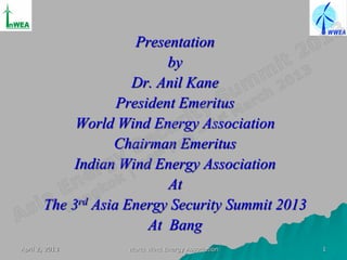 Presentation
                           by
                     Dr. Anil Kane
                   President Emeritus
            World Wind Energy Association
                  Chairman Emeritus
            Indian Wind Energy Association
                           At
       The 3rd Asia Energy Security Summit 2013
                        At Bang
April 2, 2013      World Wind Energy Association   1
 