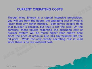 CURRENT OPERATING COSTS

  Though Wind Energy is a capital intensive proposition,
  you will see from the figure, the operating cost of wind is
  lower than any other method. Sometimes people think
  that nuclear is cheaper, but that is not the case. On the
  contrary, these figures regarding the operating cost of
  nuclear system will be much higher than shown here
  since the price of uranium also has skyrocketed like the
  oil price. While the only steady operating cost is wind
  since there is no raw material cost.




April 2, 2013           World Wind Energy Association           14
 
